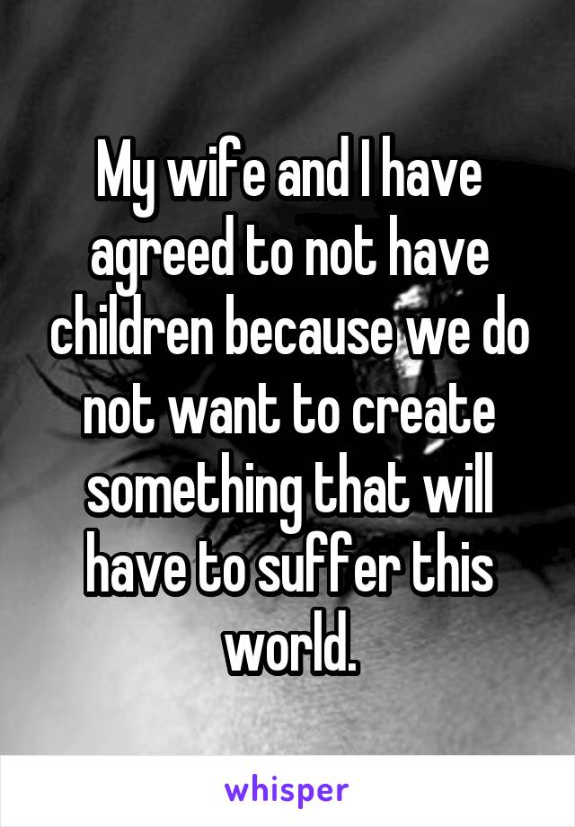 My wife and I have agreed to not have children because we do not want to create something that will have to suffer this world.