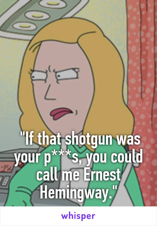 





 "If that shotgun was your p***s, you could call me Ernest Hemingway."