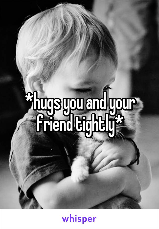 *hugs you and your friend tightly*