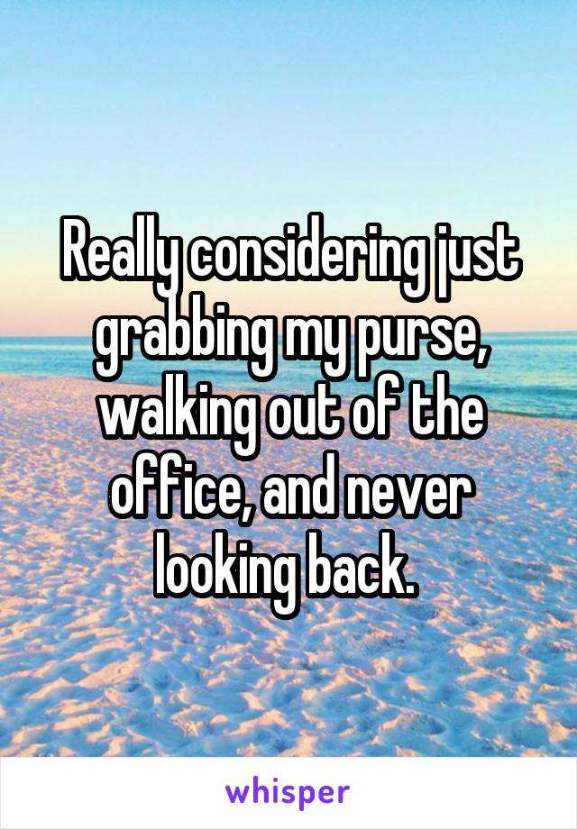 Really considering just grabbing my purse, walking out of the office, and never looking back. 