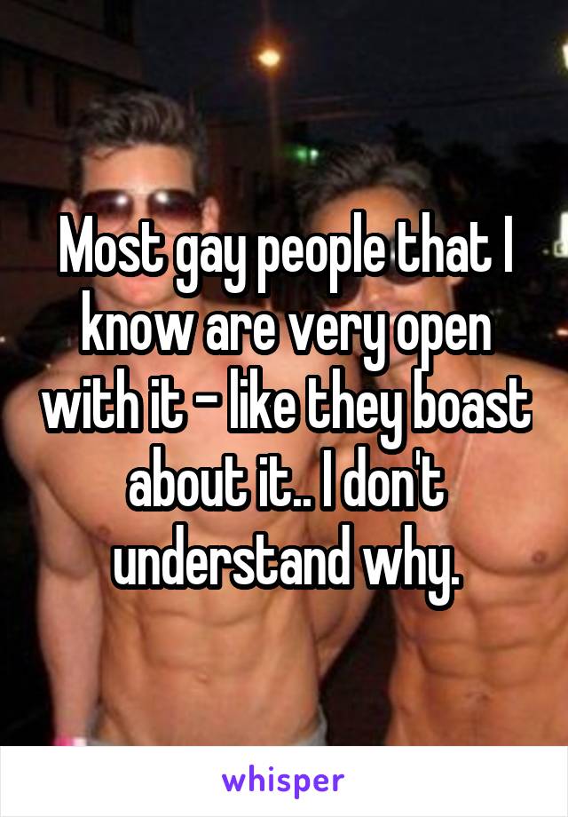 Most gay people that I know are very open with it - like they boast about it.. I don't understand why.