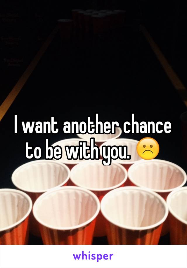 I want another chance to be with you. ☹️