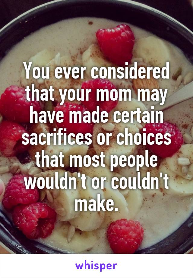 You ever considered that your mom may have made certain sacrifices or choices that most people wouldn't or couldn't make.