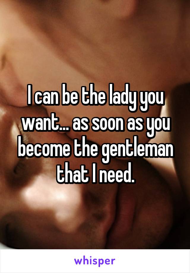 I can be the lady you want... as soon as you become the gentleman that I need.