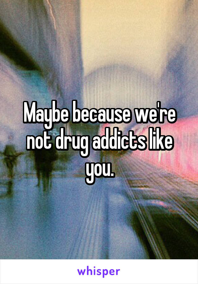 Maybe because we're not drug addicts like you.