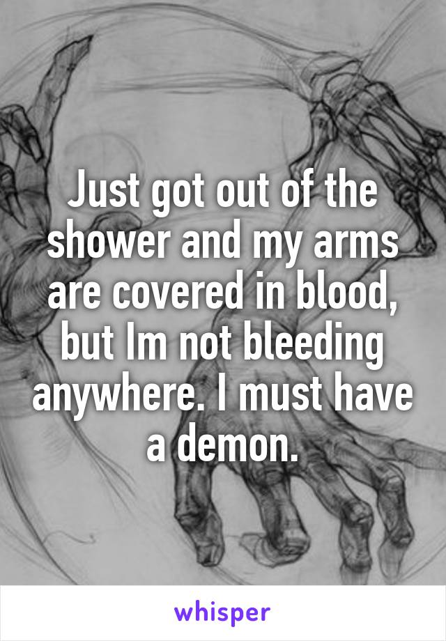 Just got out of the shower and my arms are covered in blood, but Im not bleeding anywhere. I must have a demon.