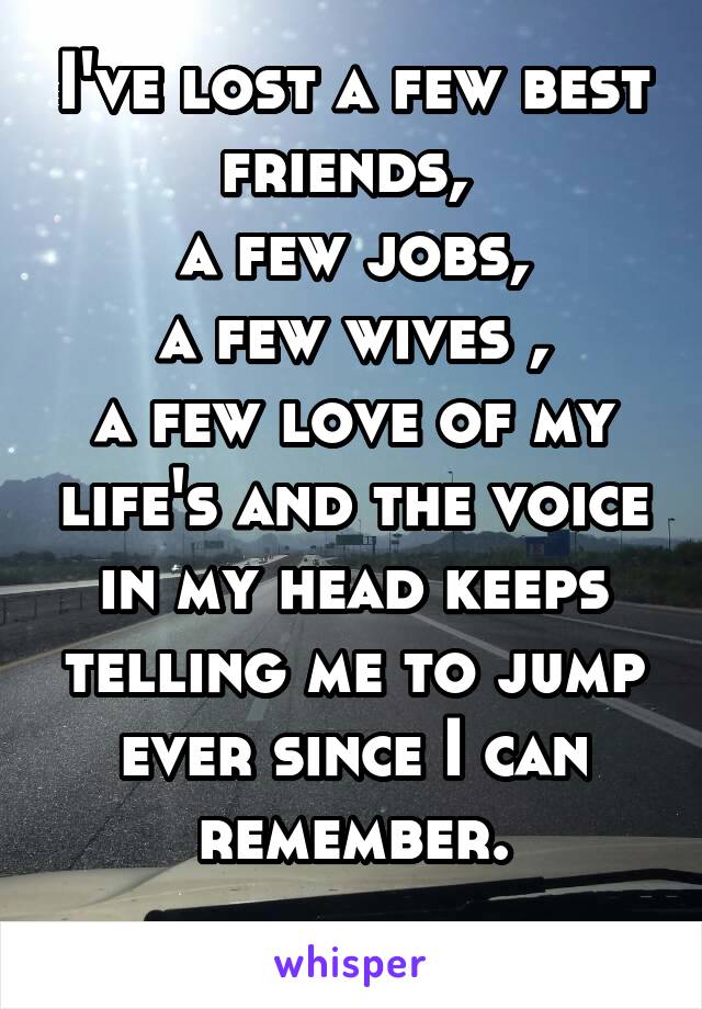 I've lost a few best friends, 
a few jobs,
a few wives ,
a few love of my life's and the voice in my head keeps telling me to jump ever since I can remember.
