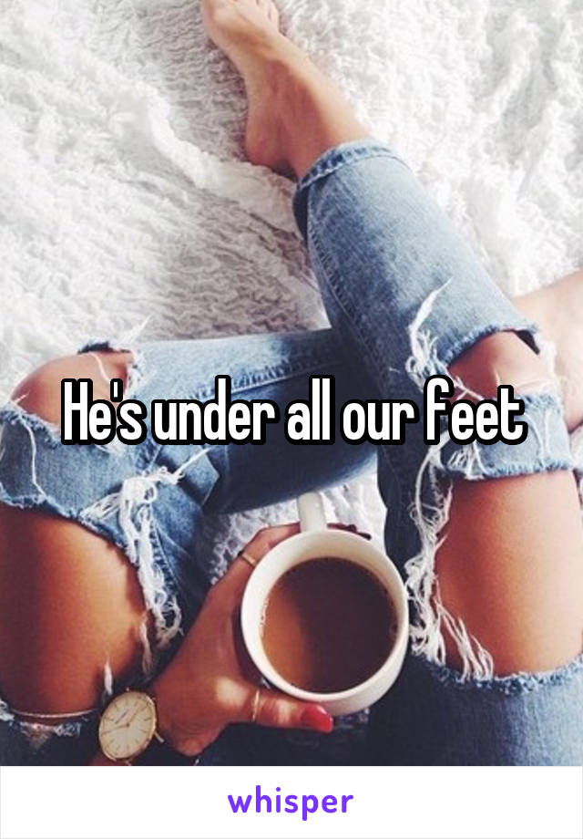 He's under all our feet