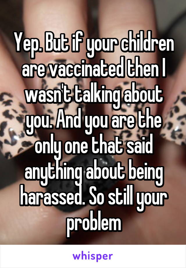 Yep. But if your children are vaccinated then I wasn't talking about you. And you are the only one that said anything about being harassed. So still your problem