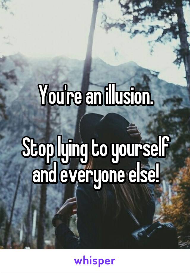 You're an illusion.

Stop lying to yourself and everyone else!