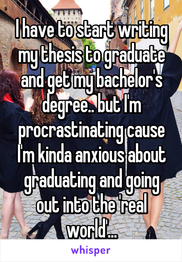 I have to start writing my thesis to graduate and get my bachelor's degree.. but I'm procrastinating cause I'm kinda anxious about graduating and going out into the 'real world'...