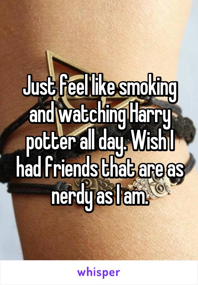 Just feel like smoking and watching Harry potter all day. Wish I had friends that are as nerdy as I am.