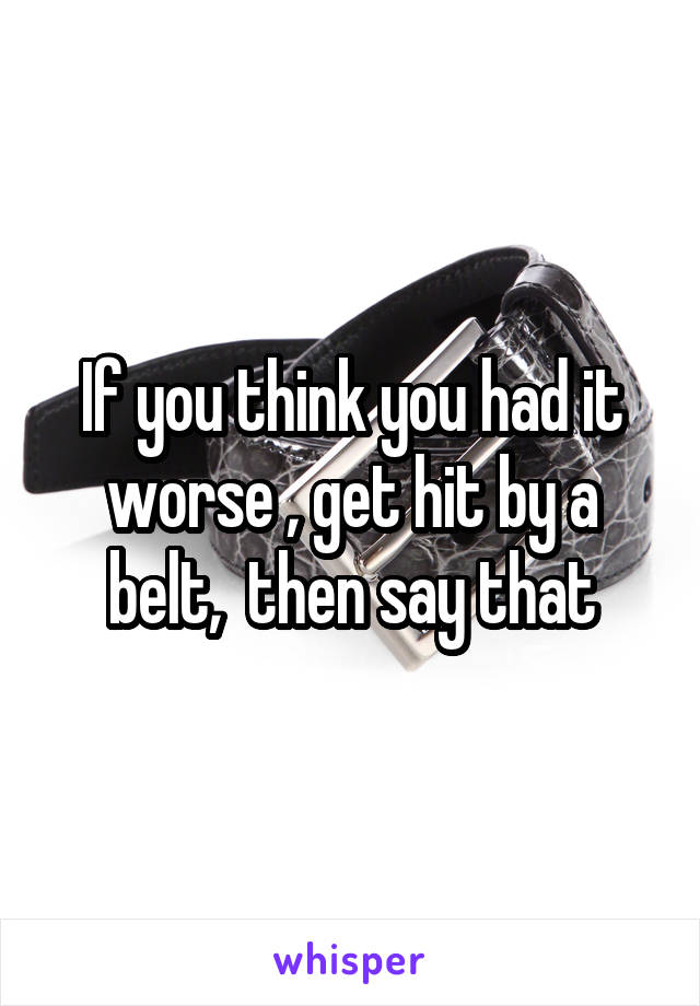 If you think you had it worse , get hit by a belt,  then say that