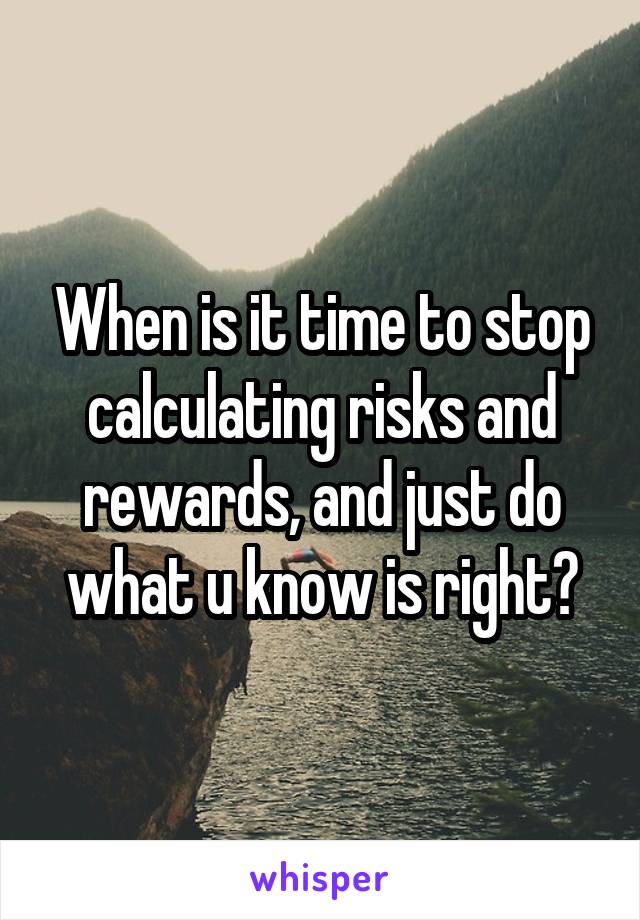 When is it time to stop calculating risks and rewards, and just do what u know is right?