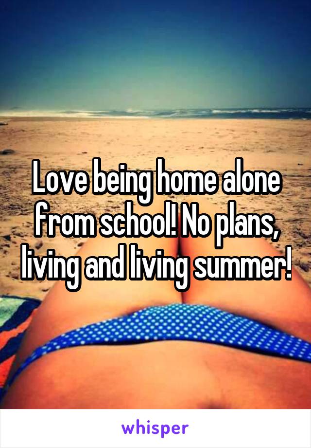 Love being home alone from school! No plans, living and living summer!