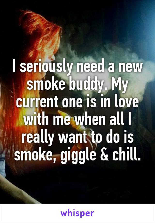 I seriously need a new smoke buddy. My current one is in love with me when all I really want to do is smoke, giggle & chill.