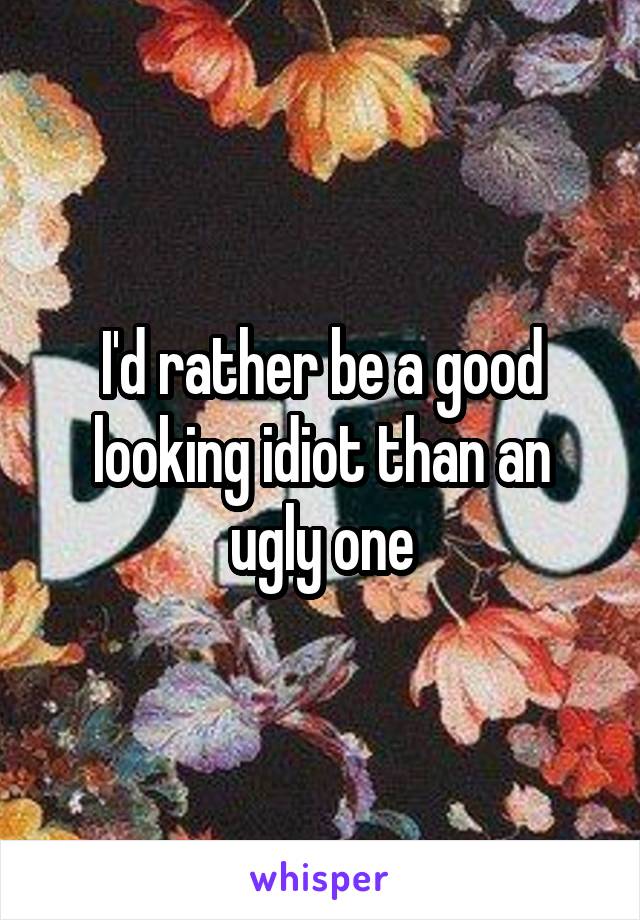 I'd rather be a good looking idiot than an ugly one