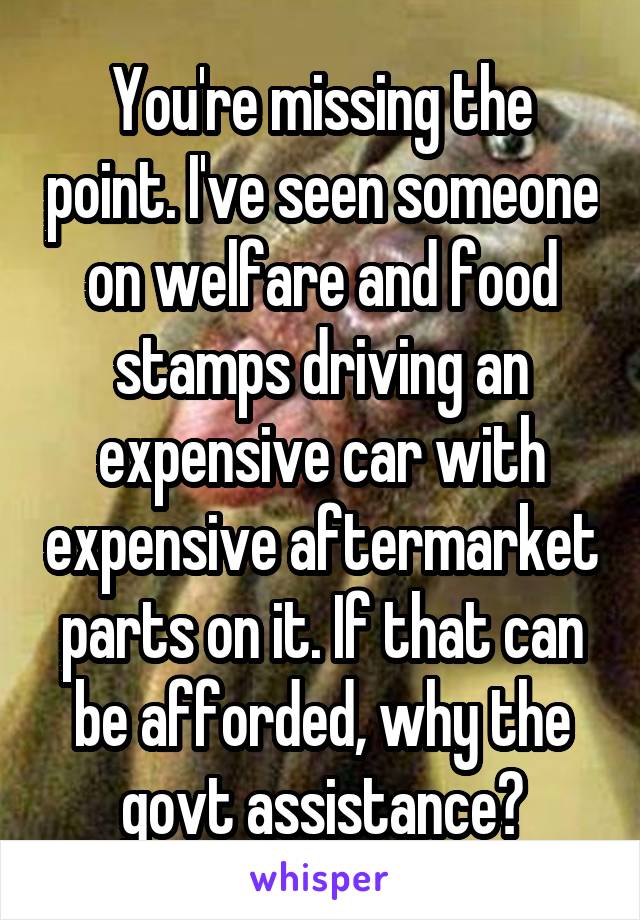 You're missing the point. I've seen someone on welfare and food stamps driving an expensive car with expensive aftermarket parts on it. If that can be afforded, why the govt assistance?