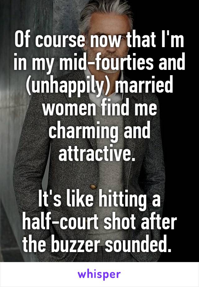 Of course now that I'm in my mid-fourties and (unhappily) married women find me charming and attractive. 

It's like hitting a half-court shot after the buzzer sounded. 