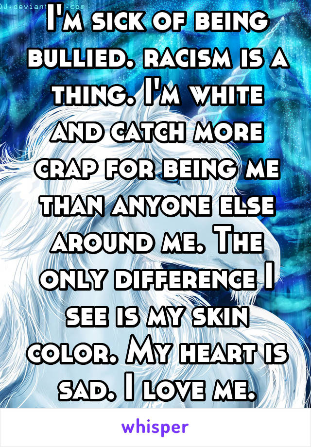 I'm sick of being bullied. racism is a thing. I'm white and catch more crap for being me than anyone else around me. The only difference I see is my skin color. My heart is sad. I love me. They don't.