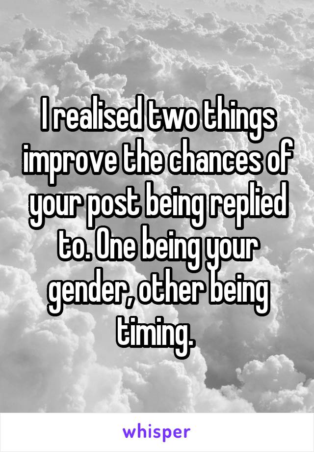 I realised two things improve the chances of your post being replied to. One being your gender, other being timing. 