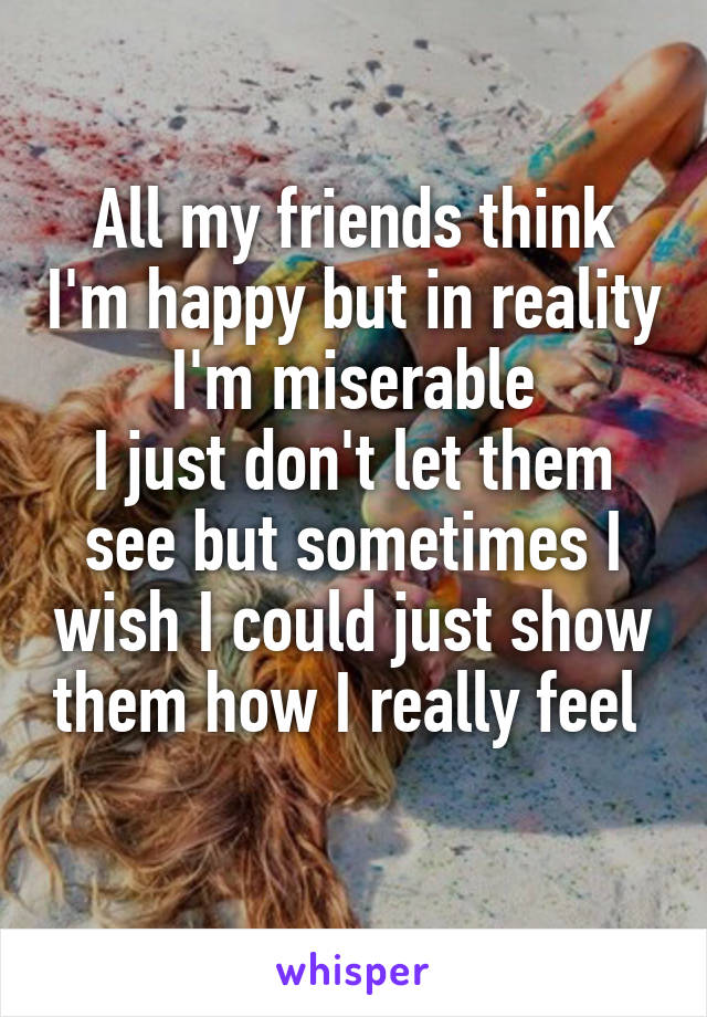 All my friends think I'm happy but in reality I'm miserable
I just don't let them see but sometimes I wish I could just show them how I really feel 
