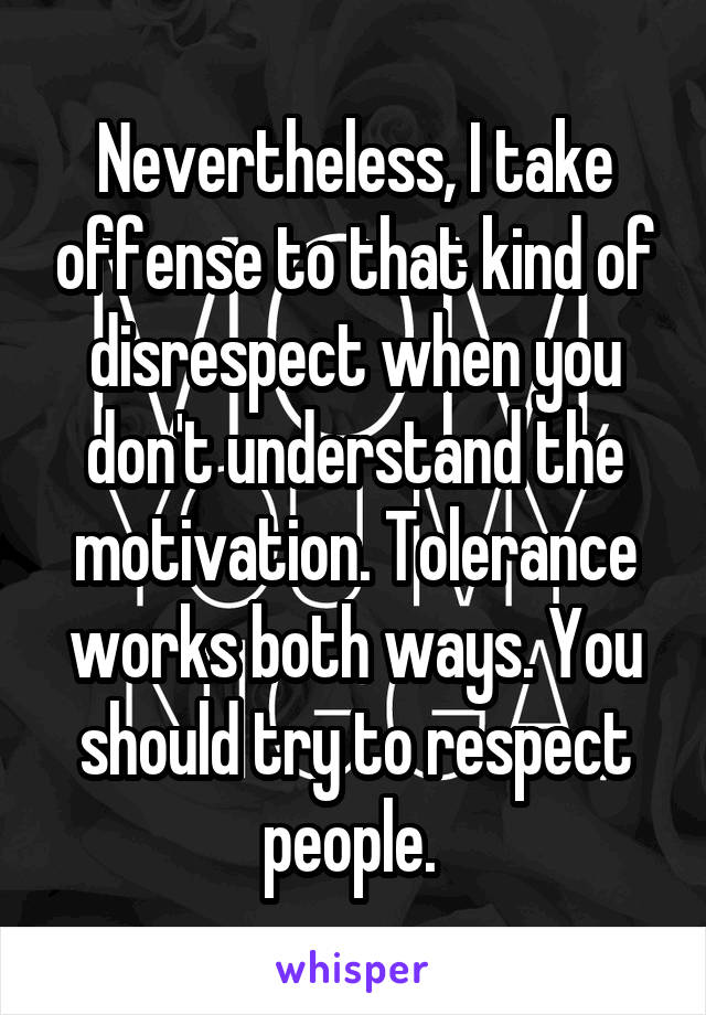 Nevertheless, I take offense to that kind of disrespect when you don't understand the motivation. Tolerance works both ways. You should try to respect people. 