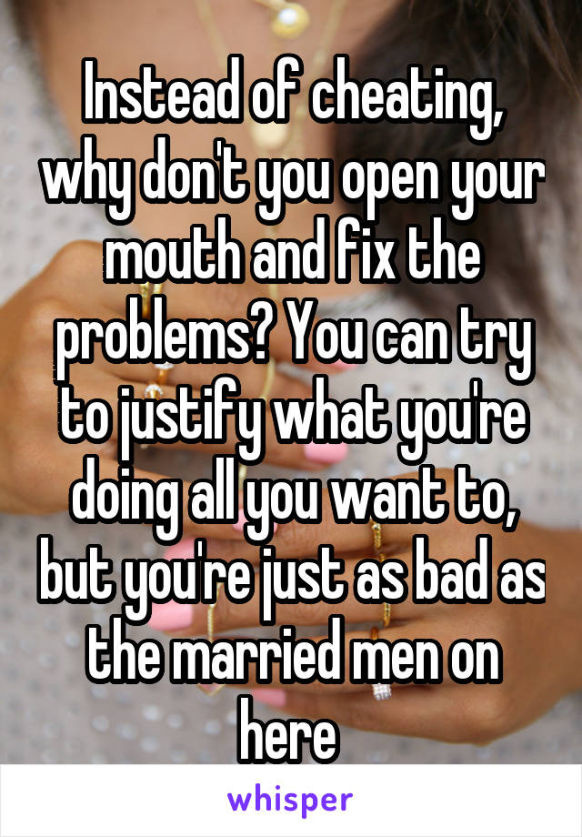 Instead of cheating, why don't you open your mouth and fix the problems? You can try to justify what you're doing all you want to, but you're just as bad as the married men on here 