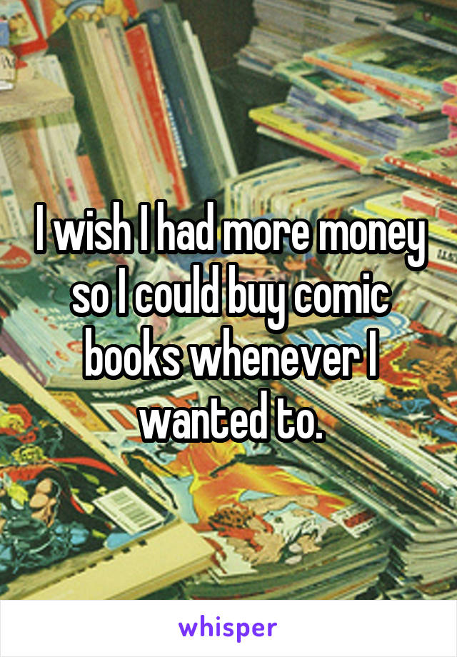 I wish I had more money so I could buy comic books whenever I wanted to.