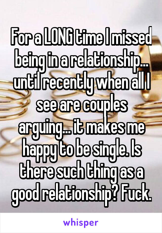 For a LONG time I missed being in a relationship... until recently when all I see are couples arguing... it makes me happy to be single. Is there such thing as a good relationship? Fuck.