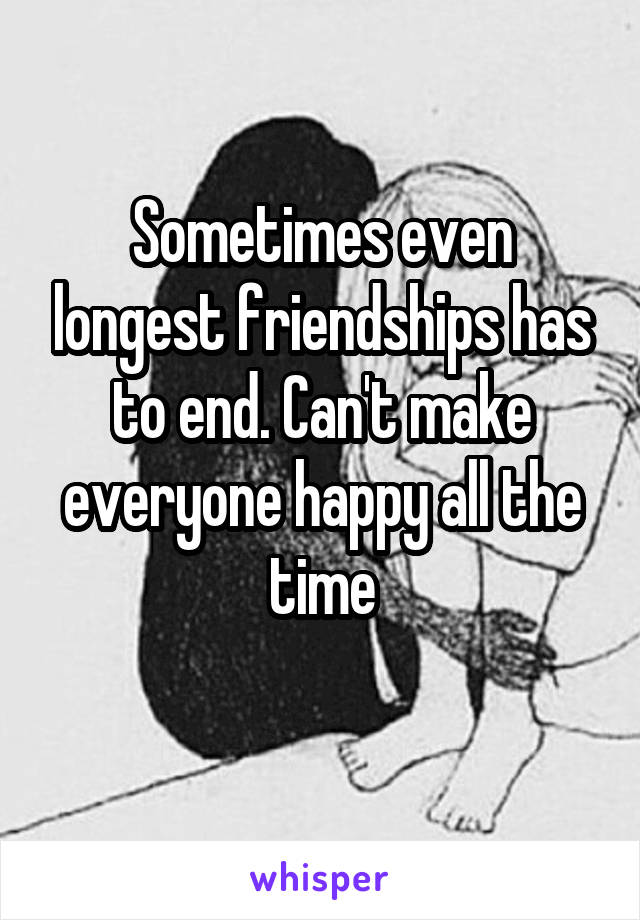 Sometimes even longest friendships has to end. Can't make everyone happy all the time
