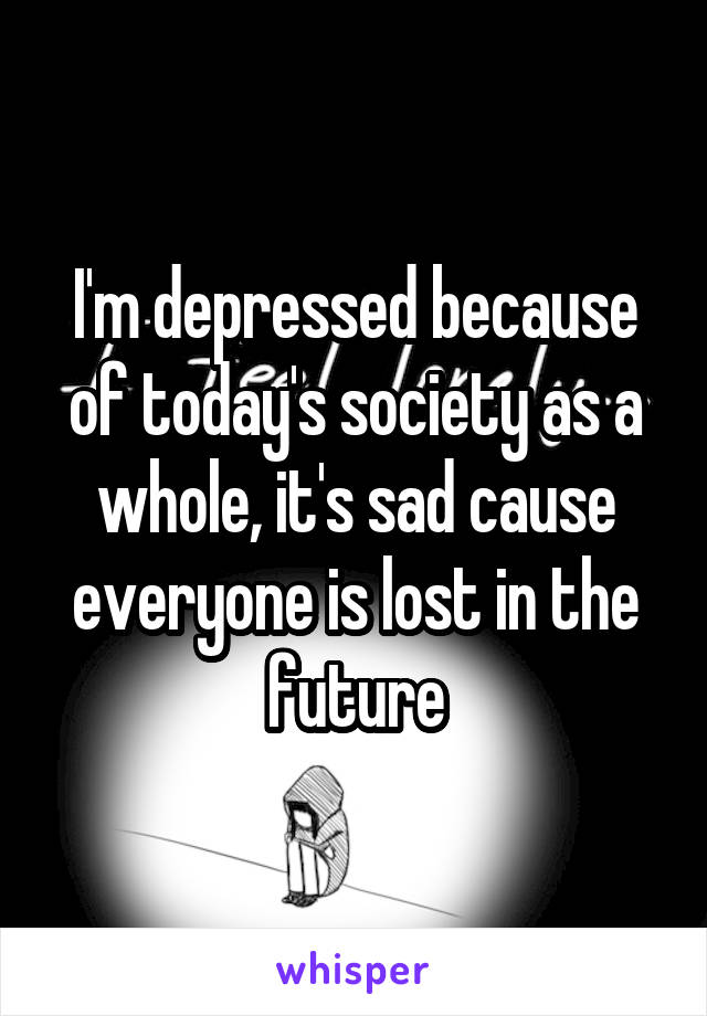 I'm depressed because of today's society as a whole, it's sad cause everyone is lost in the future