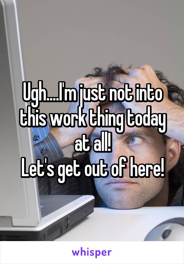 Ugh....I'm just not into this work thing today at all!
Let's get out of here!