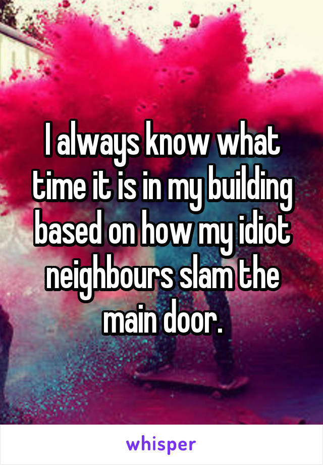 I always know what time it is in my building based on how my idiot neighbours slam the main door.