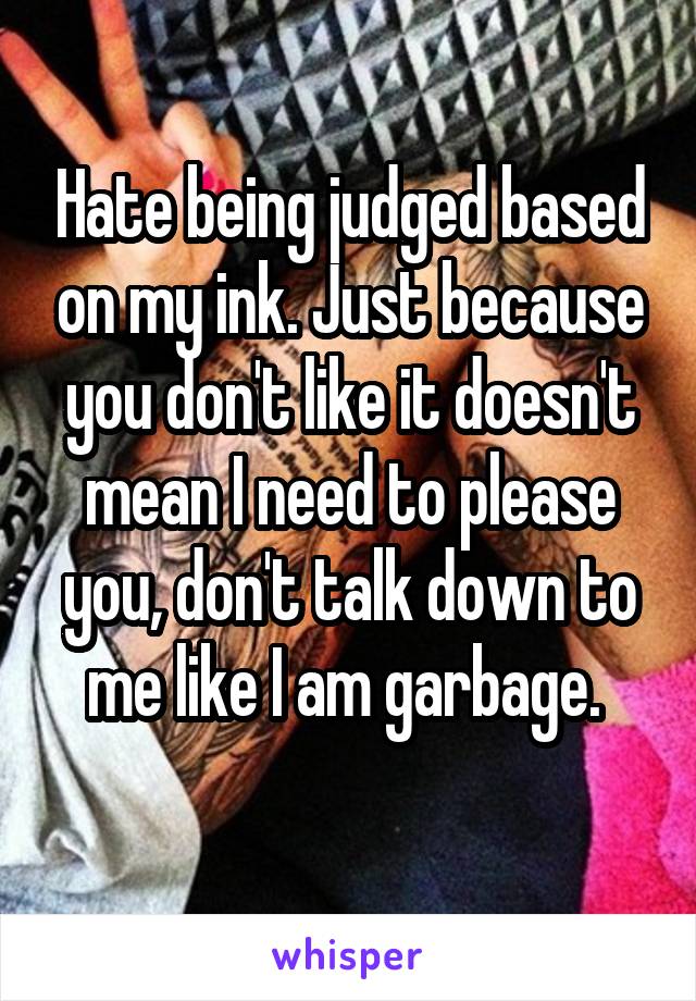 Hate being judged based on my ink. Just because you don't like it doesn't mean I need to please you, don't talk down to me like I am garbage. 
