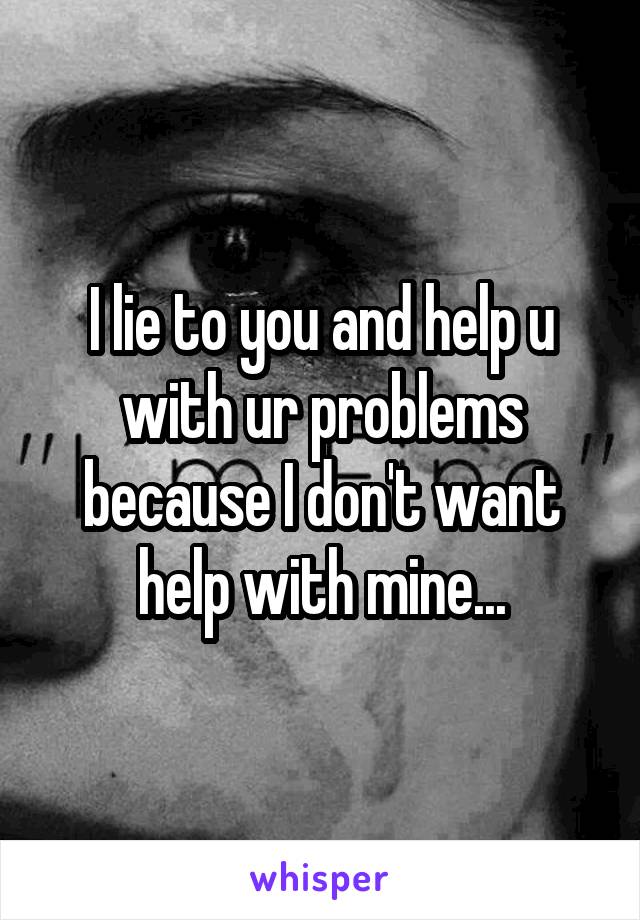 I lie to you and help u with ur problems because I don't want help with mine...