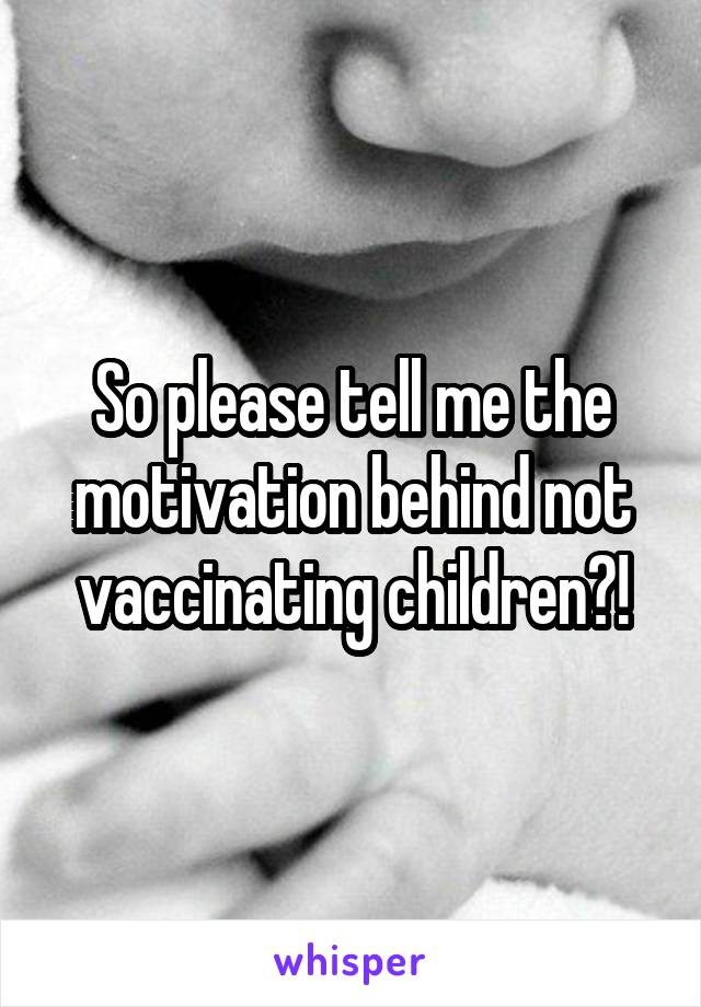 So please tell me the motivation behind not vaccinating children?!