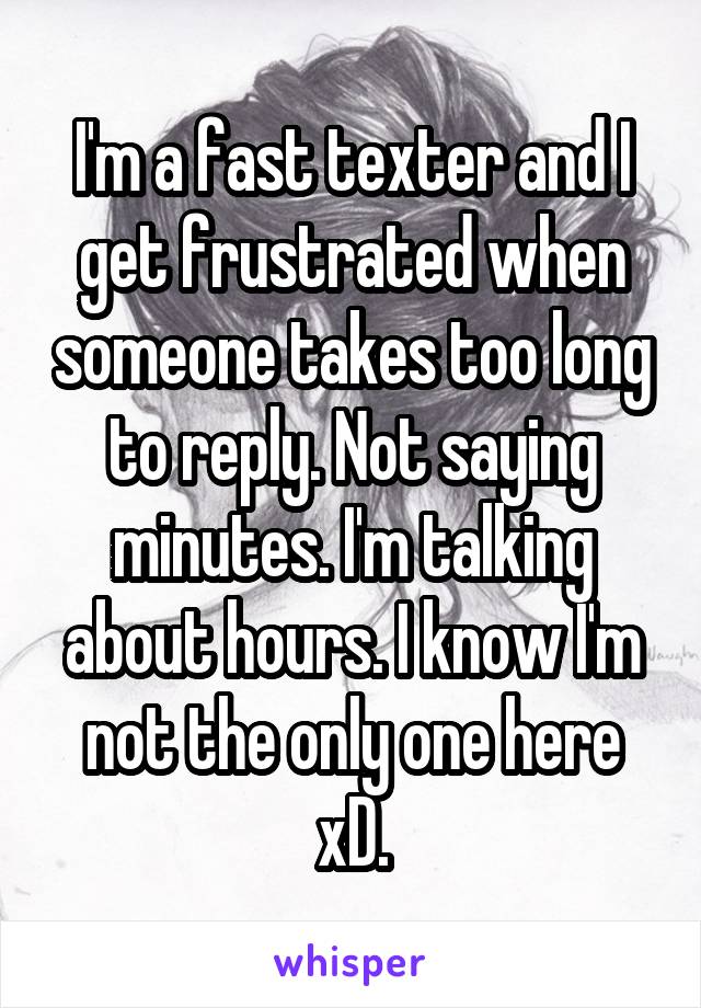 I'm a fast texter and I get frustrated when someone takes too long to reply. Not saying minutes. I'm talking about hours. I know I'm not the only one here xD.