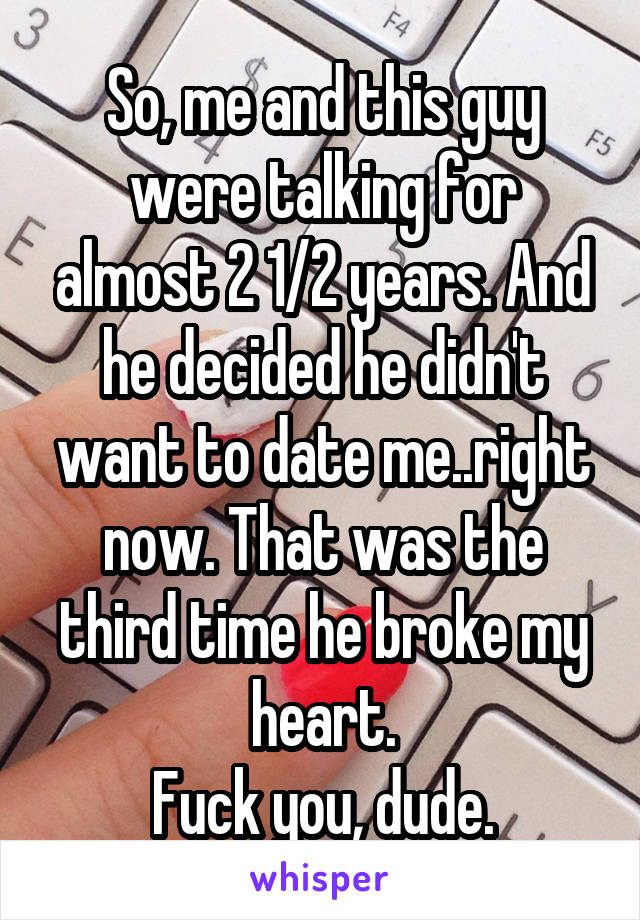 So, me and this guy were talking for almost 2 1/2 years. And he decided he didn't want to date me..right now. That was the third time he broke my heart.
Fuck you, dude.