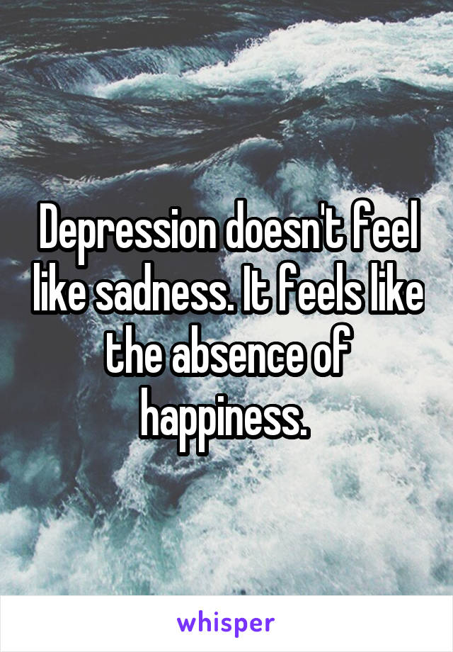 Depression doesn't feel like sadness. It feels like the absence of happiness. 