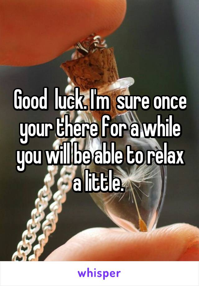 Good  luck. I'm  sure once your there for a while you will be able to relax a little. 