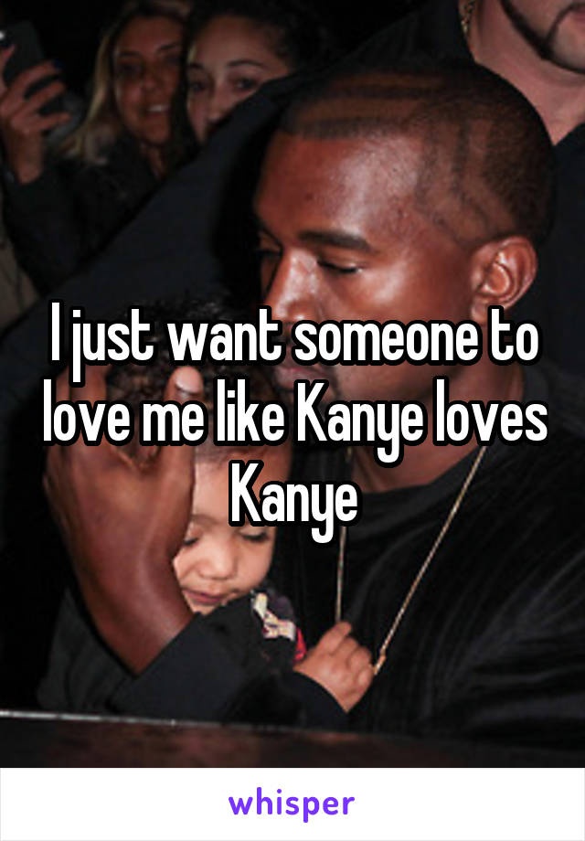 I just want someone to love me like Kanye loves Kanye