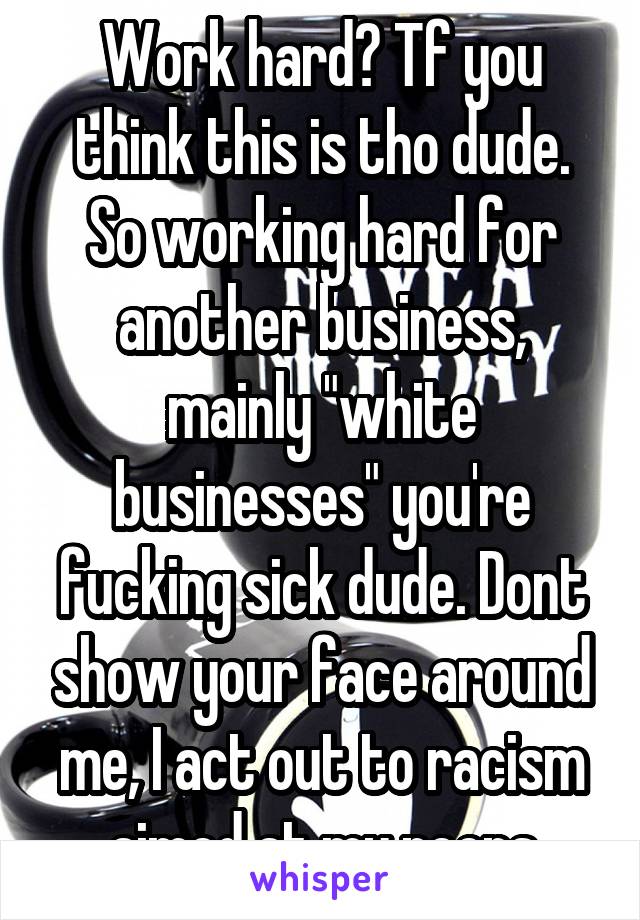 Work hard? Tf you think this is tho dude. So working hard for another business, mainly "white businesses" you're fucking sick dude. Dont show your face around me, I act out to racism aimed at my peeps