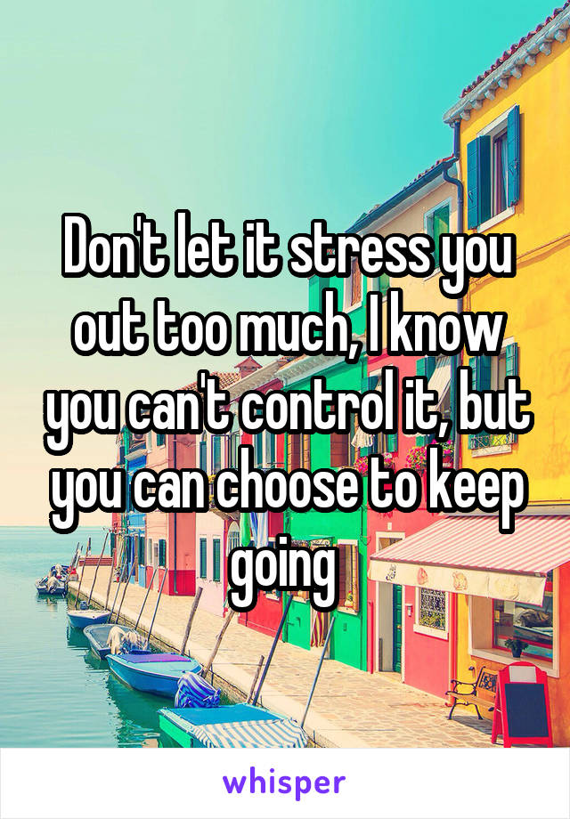Don't let it stress you out too much, I know you can't control it, but you can choose to keep going 