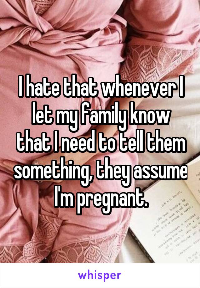 I hate that whenever I let my family know that I need to tell them something, they assume I'm pregnant.