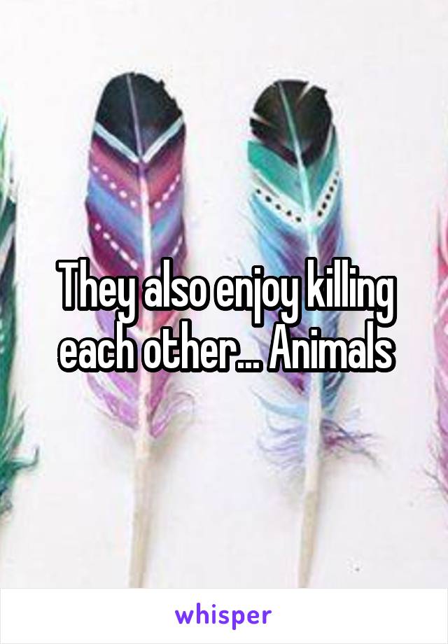 They also enjoy killing each other... Animals