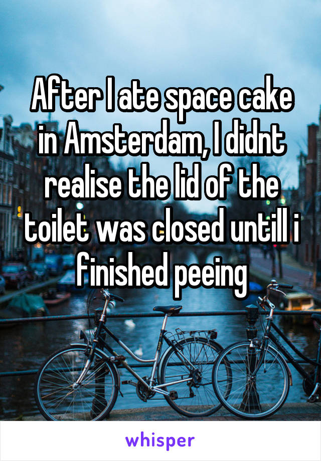 After I ate space cake in Amsterdam, I didnt realise the lid of the toilet was closed untill i finished peeing

