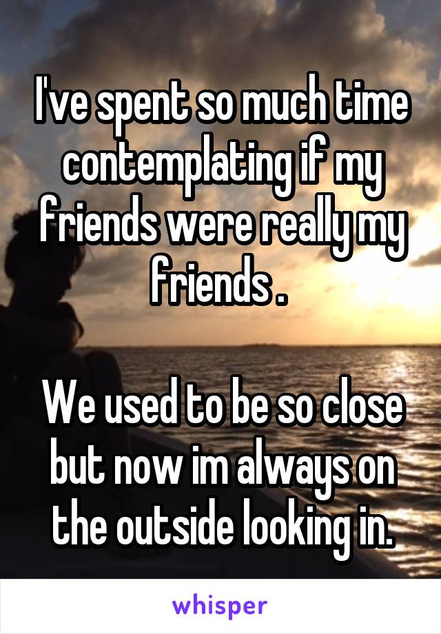 I've spent so much time contemplating if my friends were really my friends . 

We used to be so close but now im always on the outside looking in.