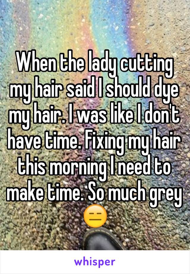 When the lady cutting my hair said I should dye my hair. I was like I don't have time. Fixing my hair this morning I need to make time. So much grey 😑