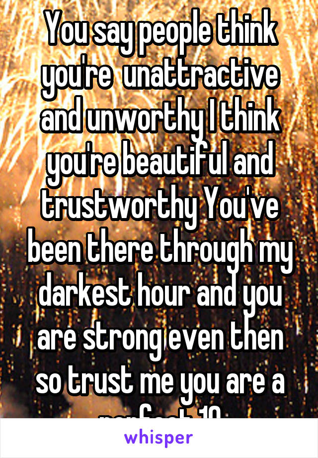 You say people think you're  unattractive and unworthy I think you're beautiful and trustworthy You've been there through my darkest hour and you are strong even then so trust me you are a perfect 10